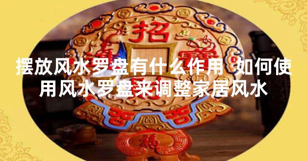 摆放风水罗盘有什么作用  如何使用风水罗盘来调整家居风水